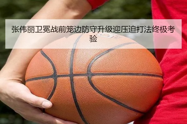 张伟丽卫冕战前笼边防守升级迎压迫打法终极考验（leyu）