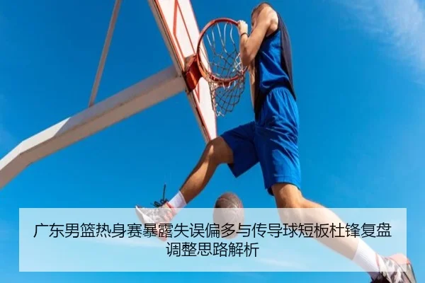 广东男篮热身赛暴露失误偏多与传导球短板杜锋复盘调整思路解析(leyu)