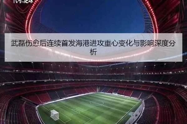 武磊伤愈后连续首发海港进攻重心变化与影响深度分析（leyu）