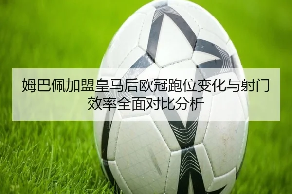 姆巴佩加盟皇马后欧冠跑位变化与射门效率全面对比分析（leyu）